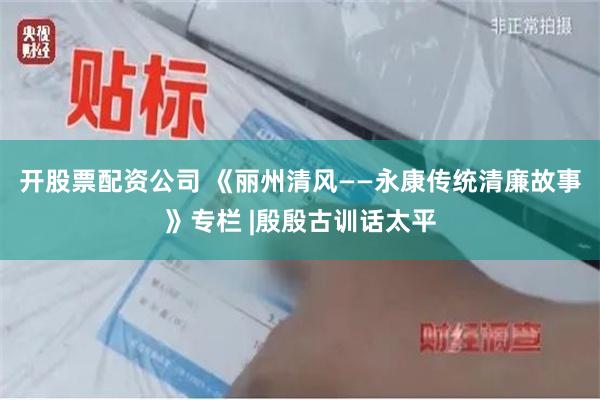 开股票配资公司 《丽州清风——永康传统清廉故事》专栏 |殷殷古训话太平