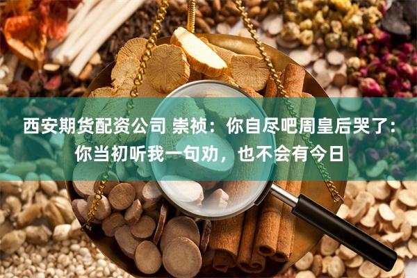 西安期货配资公司 崇祯：你自尽吧周皇后哭了：你当初听我一句劝，也不会有今日