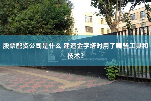 股票配资公司是什么 建造金字塔时用了哪些工具和技术？