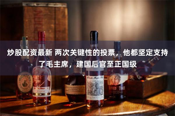 炒股配资最新 两次关键性的投票，他都坚定支持了毛主席，建国后官至正国级