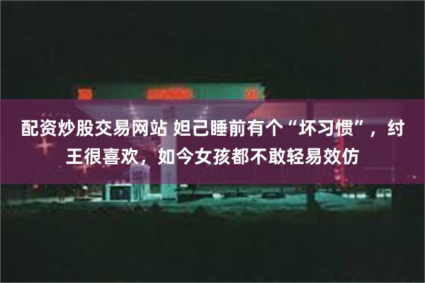 配资炒股交易网站 妲己睡前有个“坏习惯”，纣王很喜欢，如今女孩都不敢轻易效仿