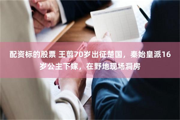 配资标的股票 王翦70岁出征楚国，秦始皇派16岁公主下嫁，在野地现场洞房