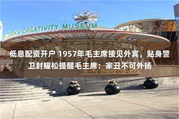 低息配资开户 1957年毛主席接见外宾，贴身警卫封耀松提醒毛主席：家丑不可外扬