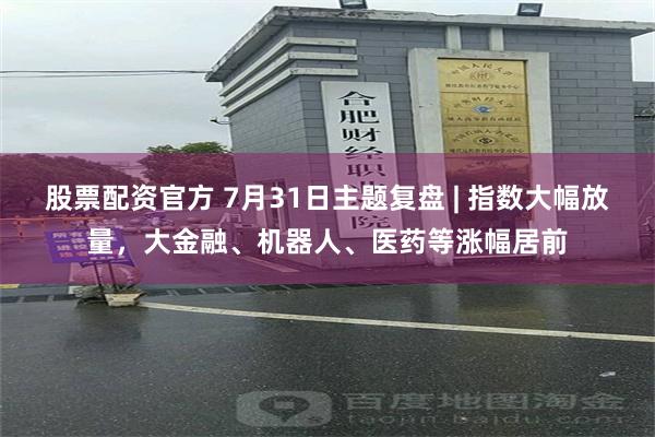 股票配资官方 7月31日主题复盘 | 指数大幅放量，大金融、机器人、医药等涨幅居前