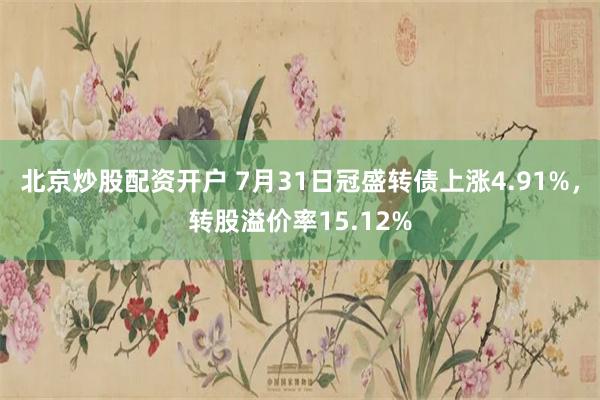 北京炒股配资开户 7月31日冠盛转债上涨4.91%，转股溢价率15.12%