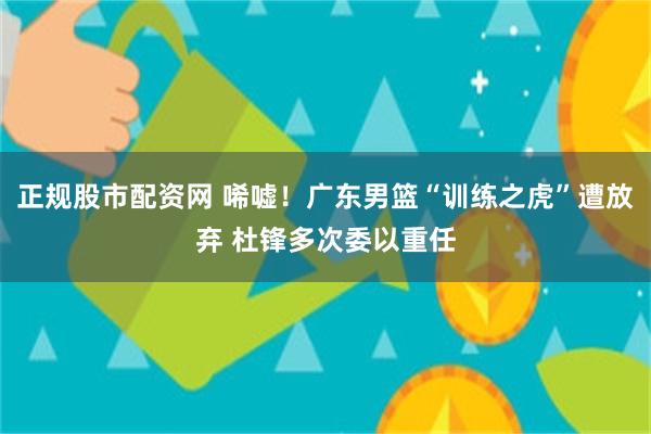 正规股市配资网 唏嘘！广东男篮“训练之虎”遭放弃 杜锋多次委以重任