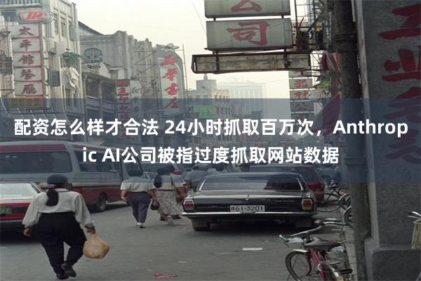 配资怎么样才合法 24小时抓取百万次，Anthropic AI公司被指过度抓取网站数据