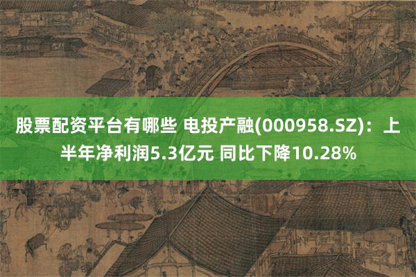 股票配资平台有哪些 电投产融(000958.SZ)：上半年净利润5.3亿元 同比下降10.28%