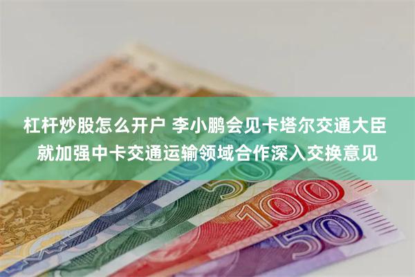 杠杆炒股怎么开户 李小鹏会见卡塔尔交通大臣 就加强中卡交通运输领域合作深入交换意见