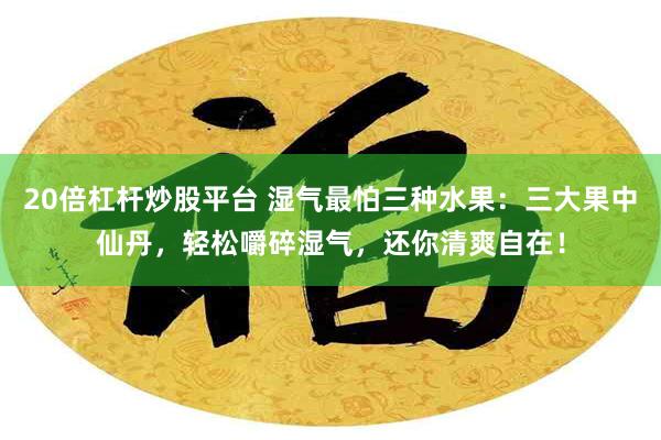 20倍杠杆炒股平台 湿气最怕三种水果：三大果中仙丹，轻松嚼碎湿气，还你清爽自在！