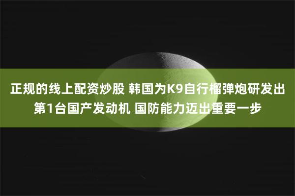 正规的线上配资炒股 韩国为K9自行榴弹炮研发出第1台国产发动机 国防能力迈出重要一步