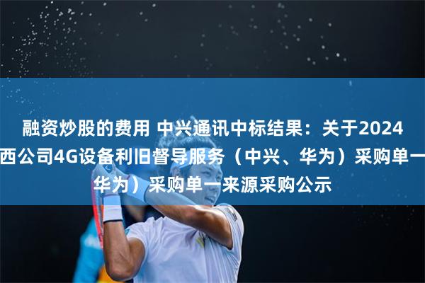 融资炒股的费用 中兴通讯中标结果：关于2024年中国电信广西公司4G设备利旧督导服务（中兴、华为）采购单一来源采购公示