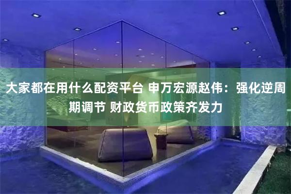 大家都在用什么配资平台 申万宏源赵伟：强化逆周期调节 财政货币政策齐发力