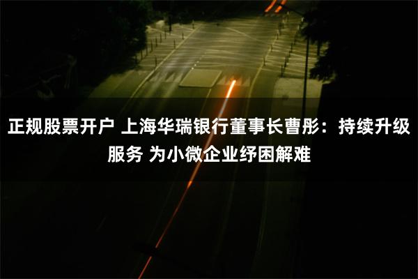 正规股票开户 上海华瑞银行董事长曹彤：持续升级服务 为小微企业纾困解难