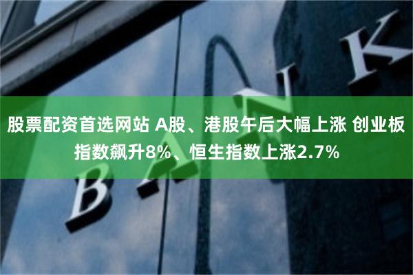 股票配资首选网站 A股、港股午后大幅上涨 创业板指数飙升8%、恒生指数上涨2.7%