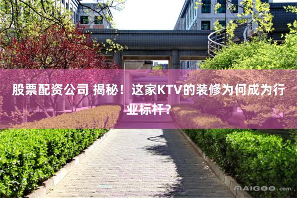 股票配资公司 揭秘！这家KTV的装修为何成为行业标杆？