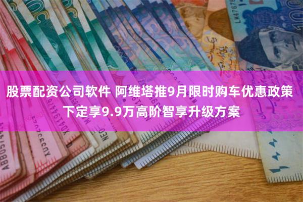 股票配资公司软件 阿维塔推9月限时购车优惠政策 下定享9.9万高阶智享升级方案