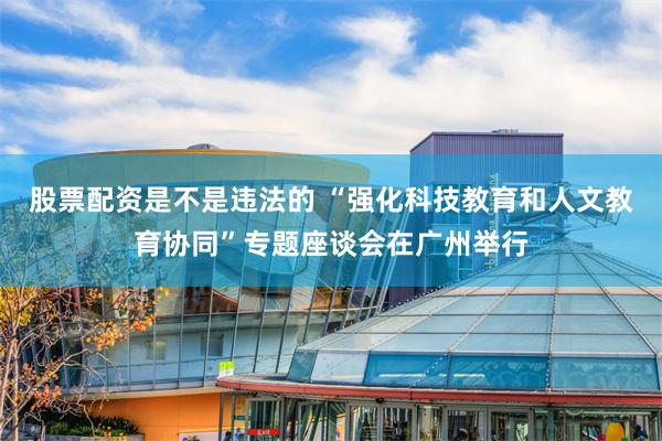 股票配资是不是违法的 “强化科技教育和人文教育协同”专题座谈会在广州举行