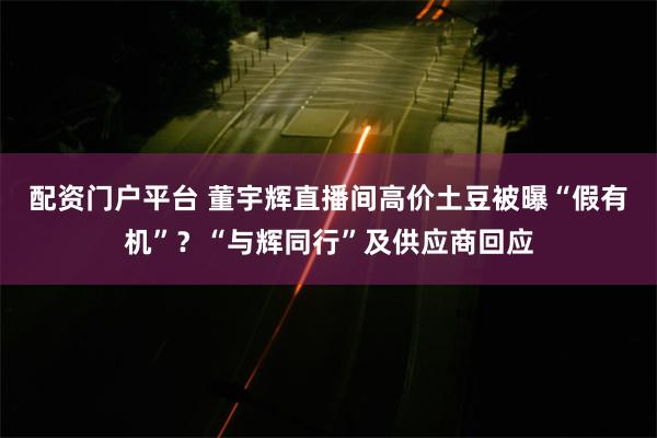 配资门户平台 董宇辉直播间高价土豆被曝“假有机”？“与辉同行”及供应商回应