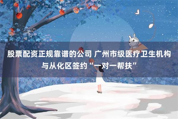 股票配资正规靠谱的公司 广州市级医疗卫生机构与从化区签约“一对一帮扶”