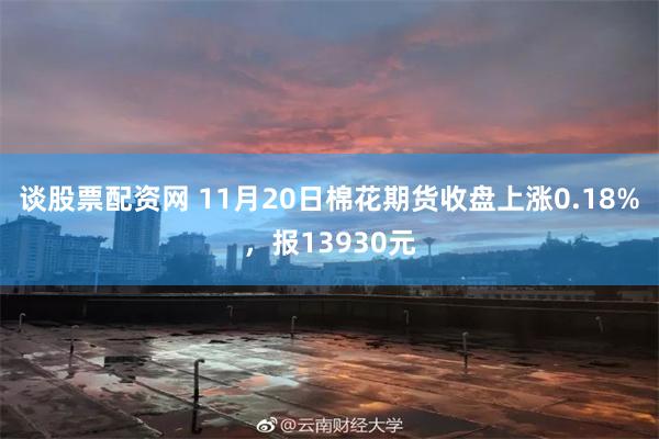 谈股票配资网 11月20日棉花期货收盘上涨0.18%，报13930元