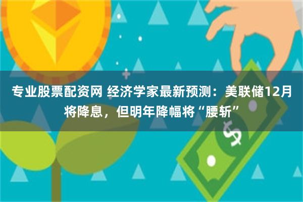 专业股票配资网 经济学家最新预测：美联储12月将降息，但明年降幅将“腰斩”