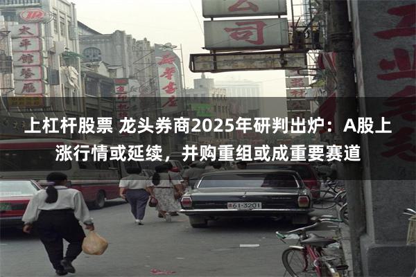 上杠杆股票 龙头券商2025年研判出炉：A股上涨行情或延续，并购重组或成重要赛道