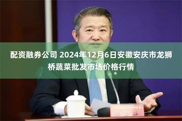 配资融券公司 2024年12月6日安徽安庆市龙狮桥蔬菜批发市场价格行情