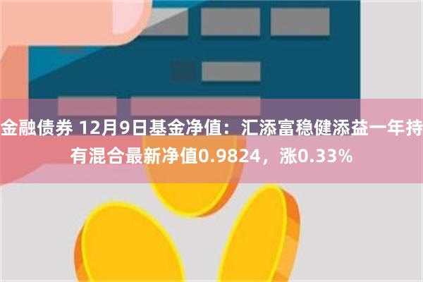 金融债券 12月9日基金净值：汇添富稳健添益一年持有混合最新净值0.9824，涨0.33%