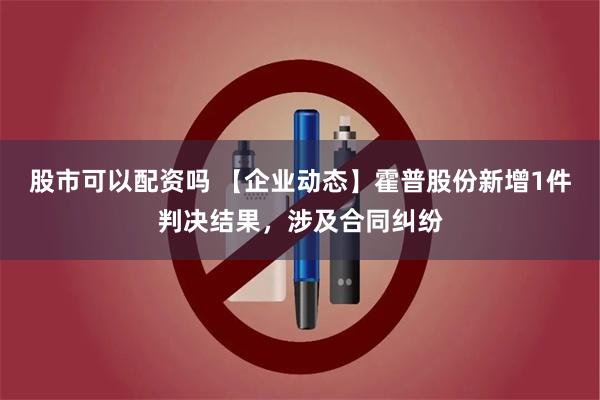 股市可以配资吗 【企业动态】霍普股份新增1件判决结果，涉及合同纠纷