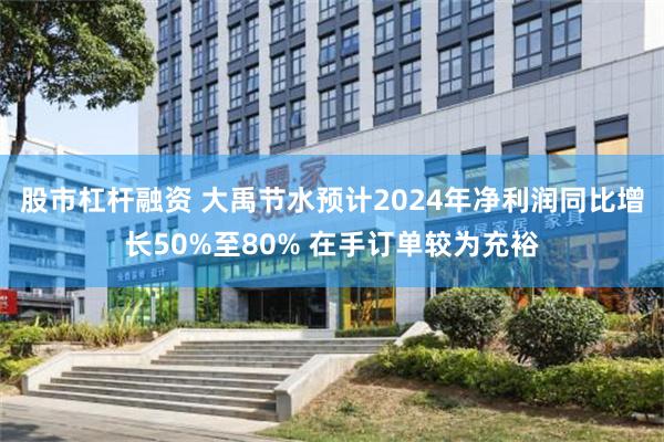 股市杠杆融资 大禹节水预计2024年净利润同比增长50%至80% 在手订单较为充裕