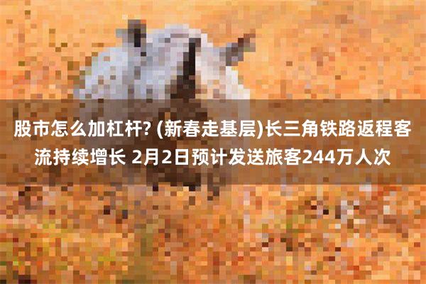 股市怎么加杠杆? (新春走基层)长三角铁路返程客流持续增长 2月2日预计发送旅客244万人次