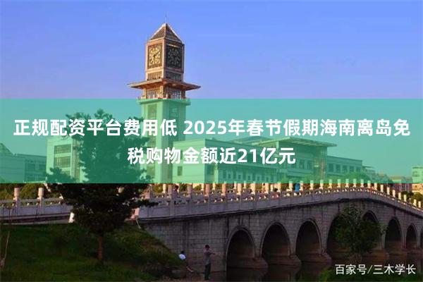 正规配资平台费用低 2025年春节假期海南离岛免税购物金额近21亿元