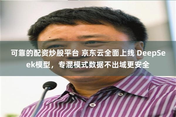 可靠的配资炒股平台 京东云全面上线 DeepSeek模型，专混模式数据不出域更安全